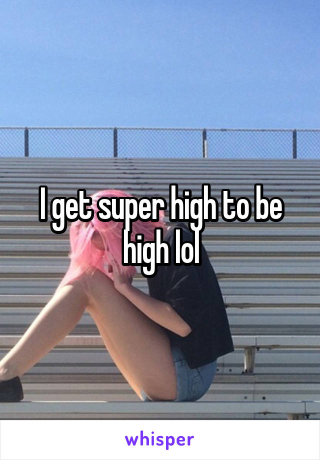 I get super high to be high lol