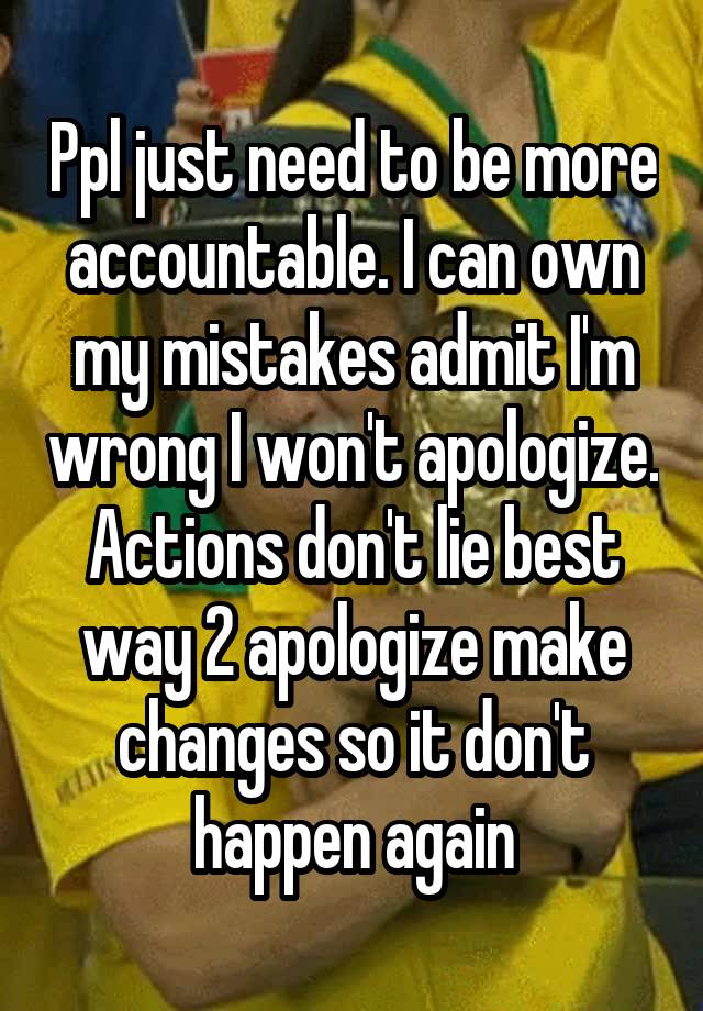 Ppl just need to be more accountable. I can own my mistakes admit I'm wrong I won't apologize. Actions don't lie best way 2 apologize make changes so it don't happen again