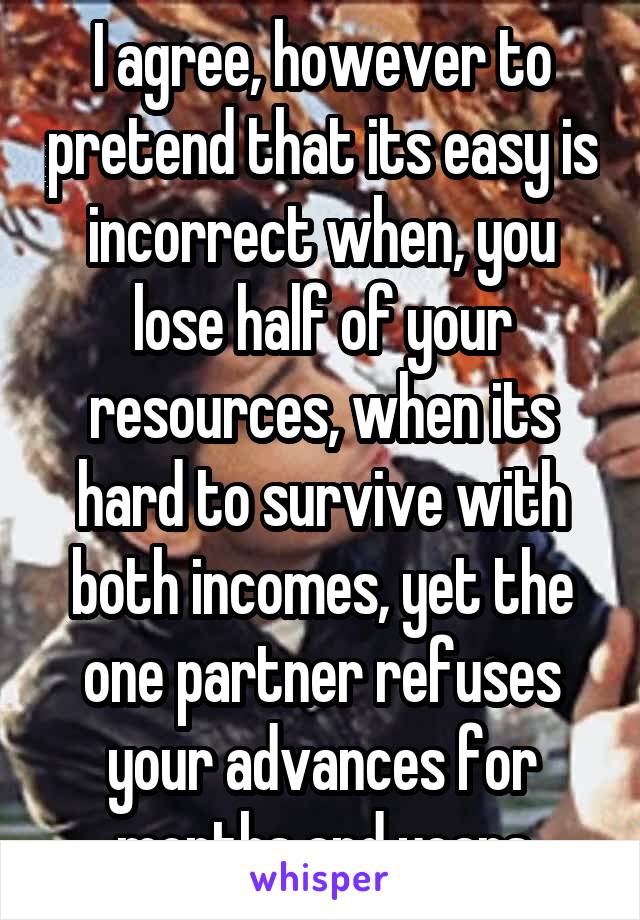 I agree, however to pretend that its easy is incorrect when, you lose half of your resources, when its hard to survive with both incomes, yet the one partner refuses your advances for months and years