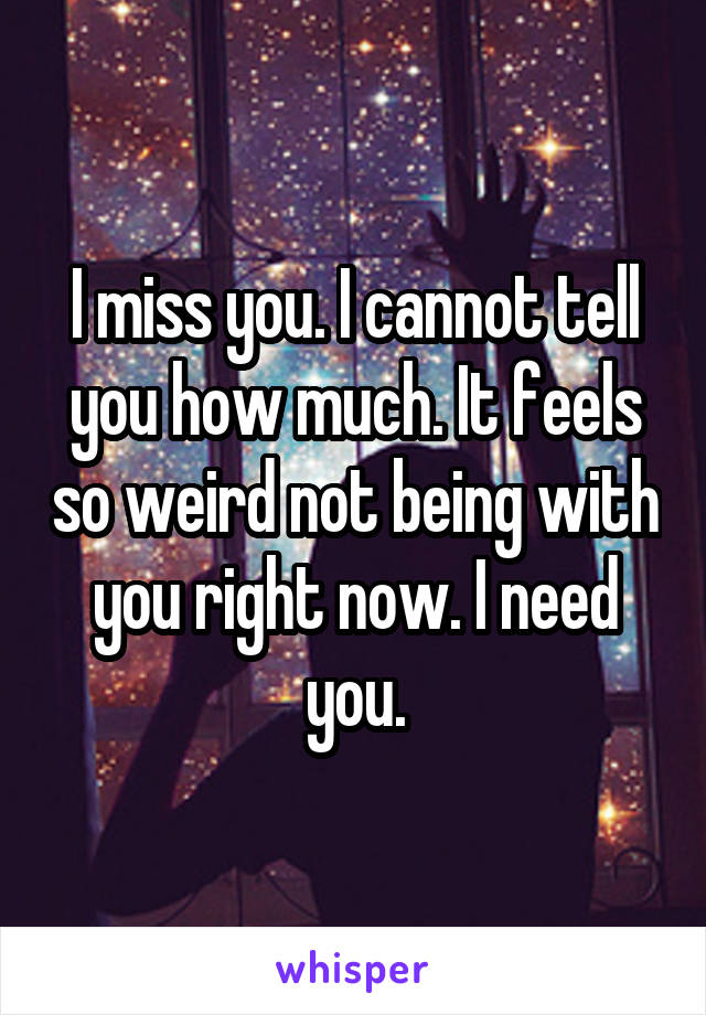 I miss you. I cannot tell you how much. It feels so weird not being with you right now. I need you.