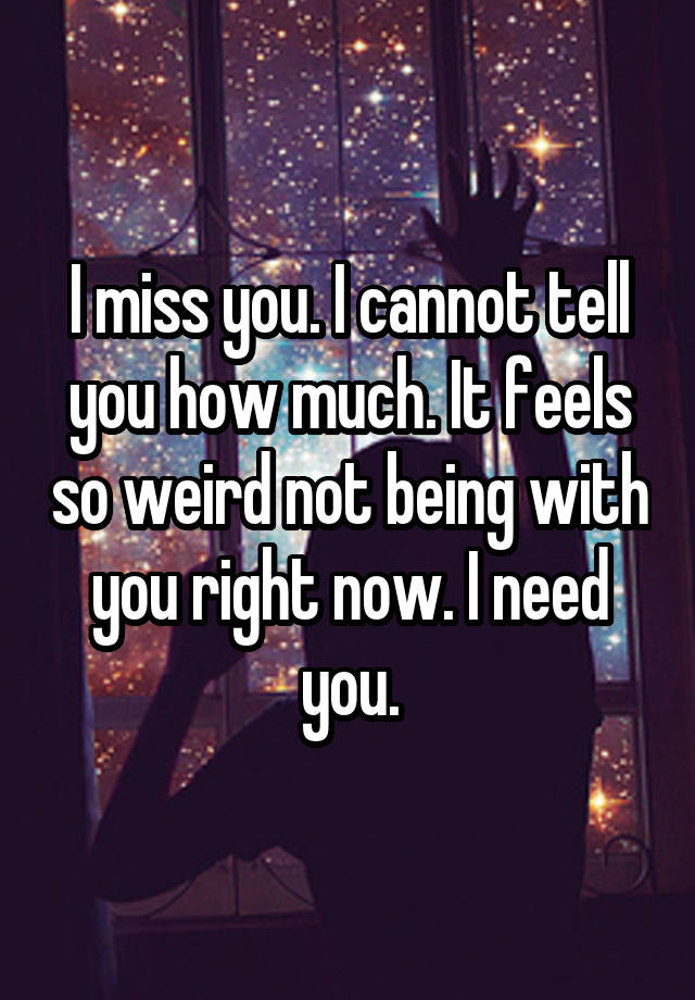 I miss you. I cannot tell you how much. It feels so weird not being with you right now. I need you.