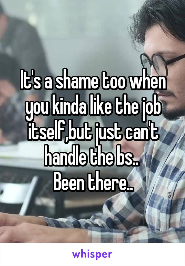 It's a shame too when you kinda like the job itself,but just can't handle the bs.. 
Been there..