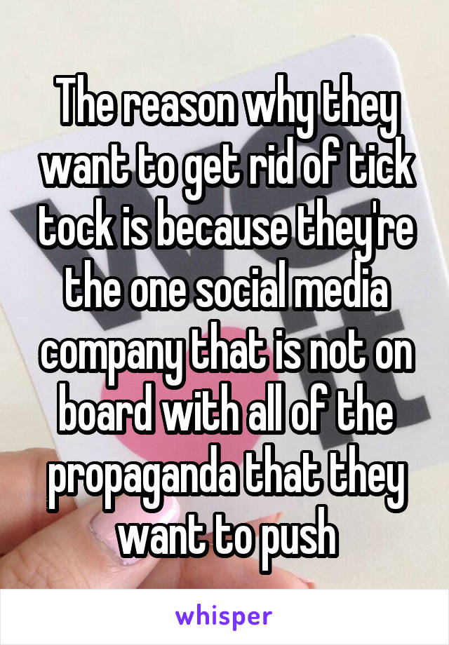 The reason why they want to get rid of tick tock is because they're the one social media company that is not on board with all of the propaganda that they want to push