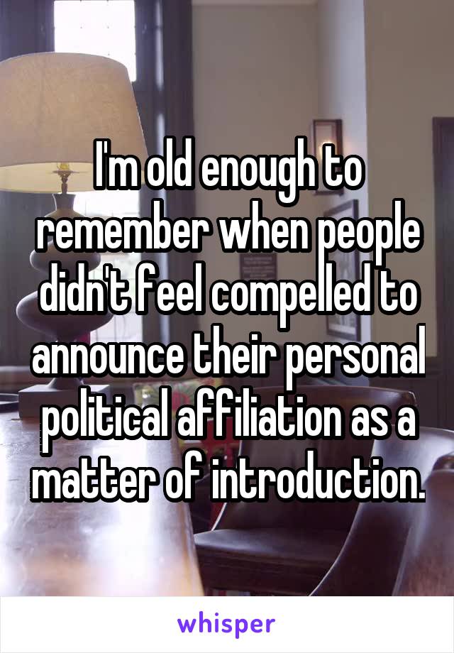 I'm old enough to remember when people didn't feel compelled to announce their personal political affiliation as a matter of introduction.