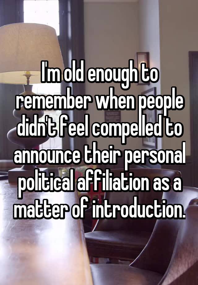 I'm old enough to remember when people didn't feel compelled to announce their personal political affiliation as a matter of introduction.