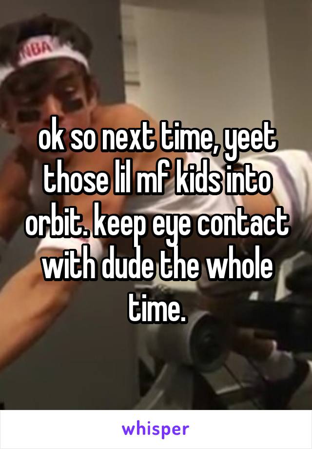 ok so next time, yeet those lil mf kids into orbit. keep eye contact with dude the whole time.