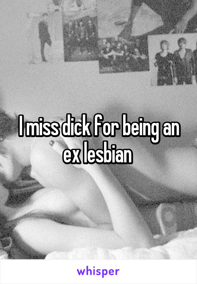 I miss dick for being an ex lesbian 