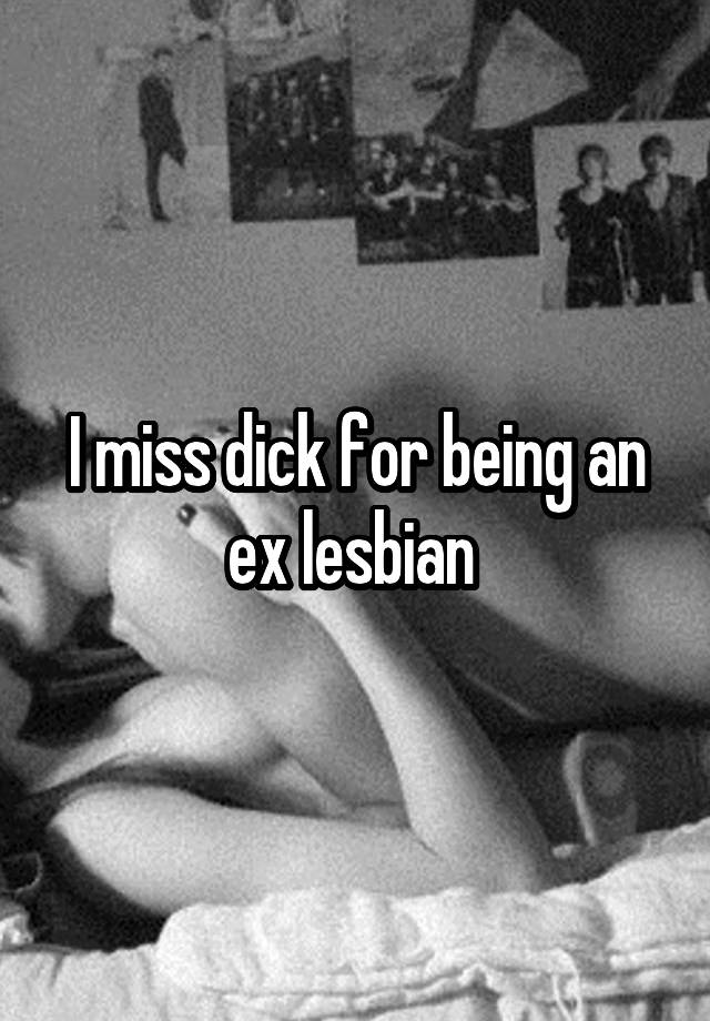 I miss dick for being an ex lesbian 