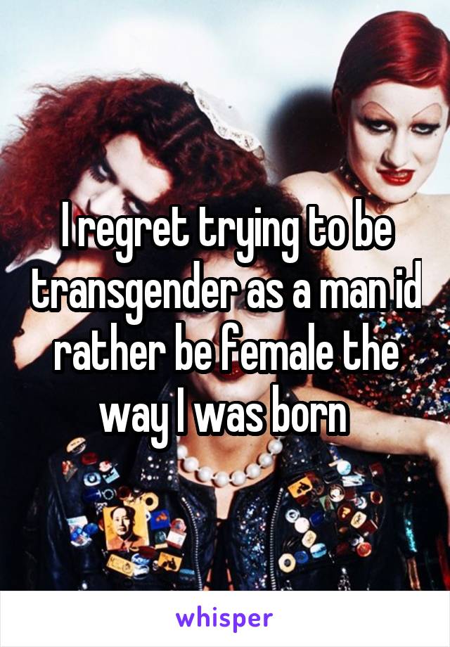 I regret trying to be transgender as a man id rather be female the way I was born 