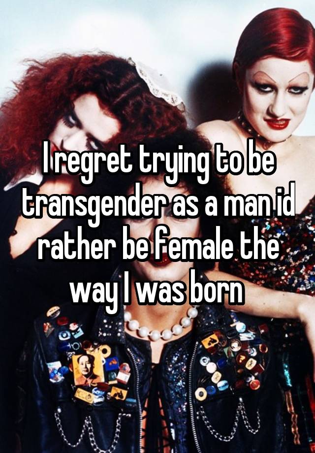 I regret trying to be transgender as a man id rather be female the way I was born 