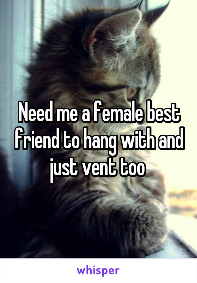 Need me a female best friend to hang with and just vent too 