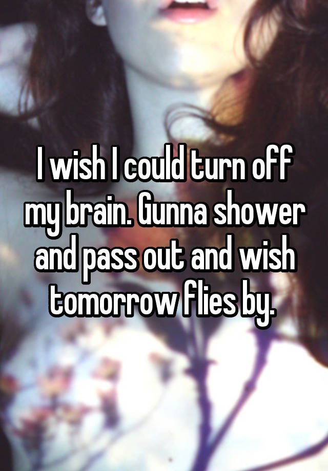 I wish I could turn off my brain. Gunna shower and pass out and wish tomorrow flies by. 