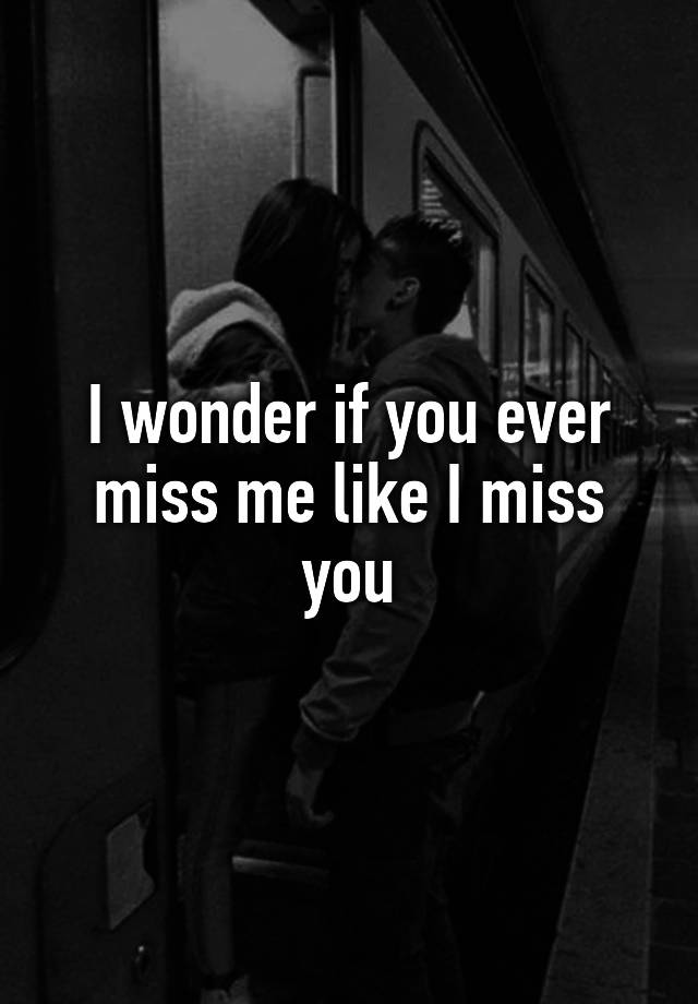 I wonder if you ever miss me like I miss you