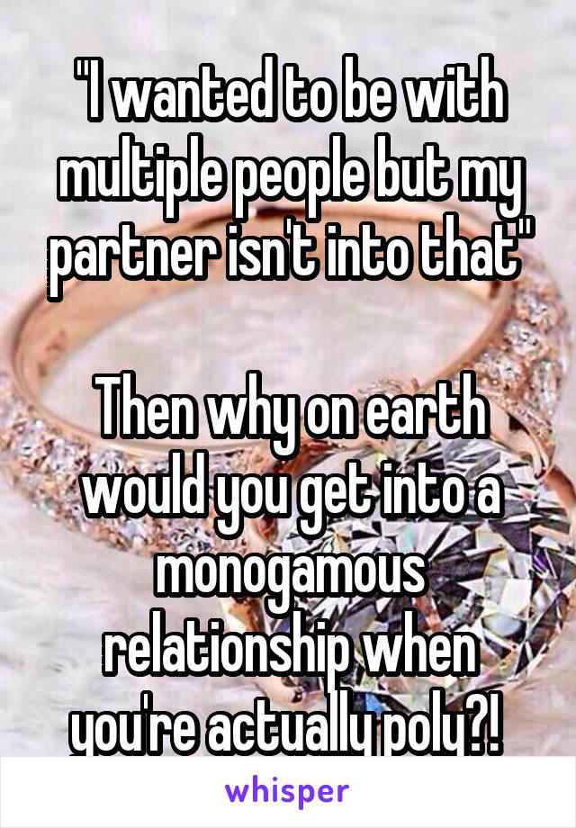 "I wanted to be with multiple people but my partner isn't into that"

Then why on earth would you get into a monogamous relationship when you're actually poly?! 