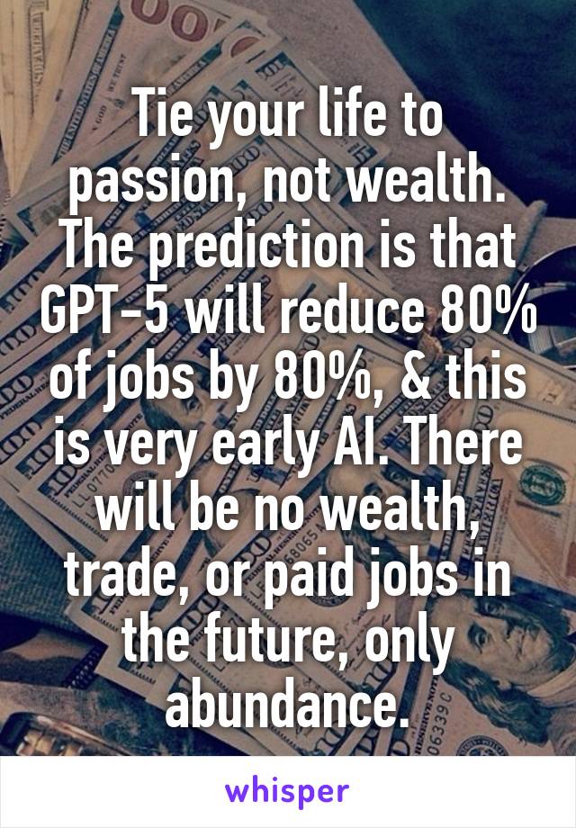 Tie your life to passion, not wealth. The prediction is that GPT-5 will reduce 80% of jobs by 80%, & this is very early AI. There will be no wealth, trade, or paid jobs in the future, only abundance.