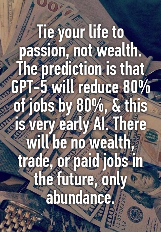 Tie your life to passion, not wealth. The prediction is that GPT-5 will reduce 80% of jobs by 80%, & this is very early AI. There will be no wealth, trade, or paid jobs in the future, only abundance.