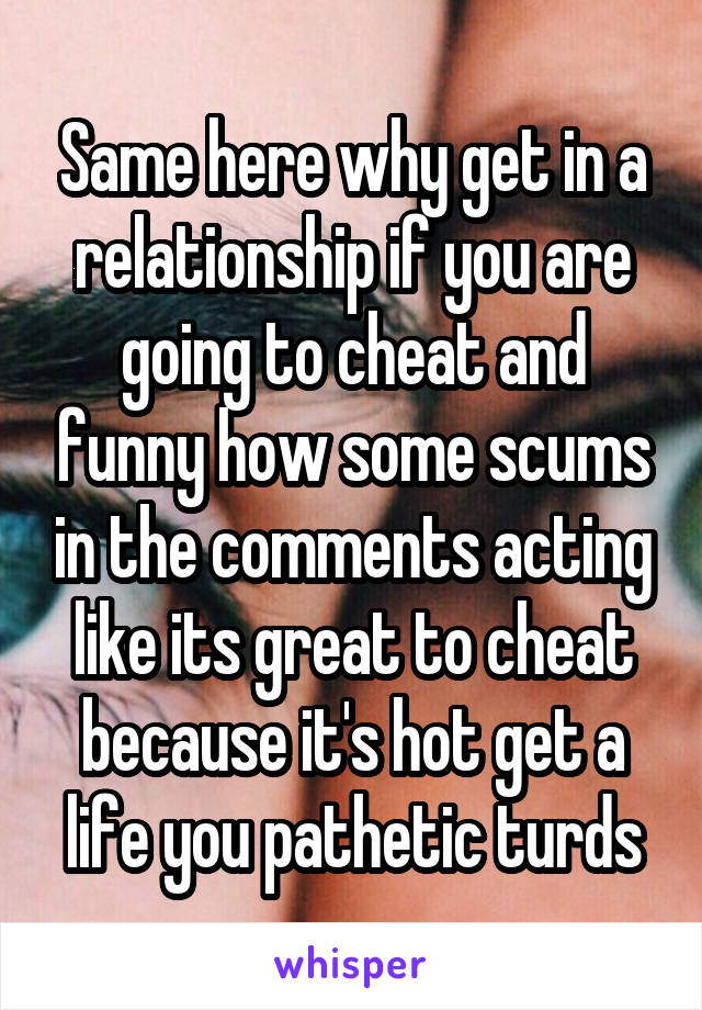 Same here why get in a relationship if you are going to cheat and funny how some scums in the comments acting like its great to cheat because it's hot get a life you pathetic turds