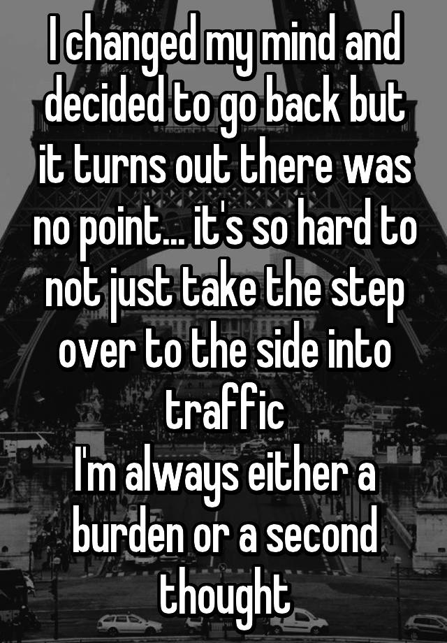 I changed my mind and decided to go back but it turns out there was no point... it's so hard to not just take the step over to the side into traffic
I'm always either a burden or a second thought