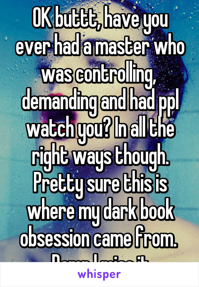 OK buttt, have you ever had a master who was controlling,  demanding and had ppl watch you? In all the right ways though. Pretty sure this is where my dark book obsession came from.  Damn I miss it