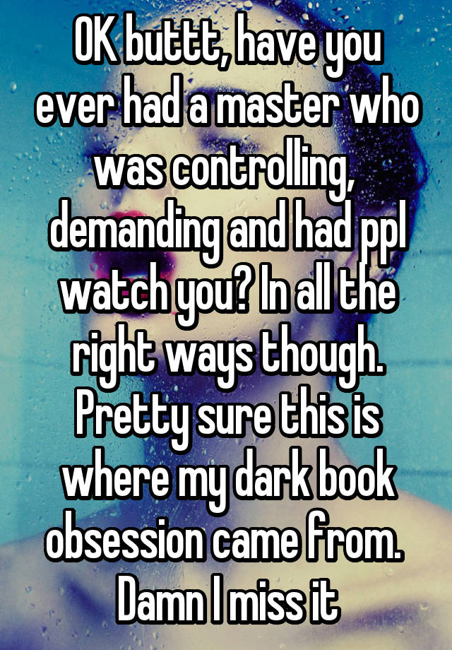 OK buttt, have you ever had a master who was controlling,  demanding and had ppl watch you? In all the right ways though. Pretty sure this is where my dark book obsession came from.  Damn I miss it