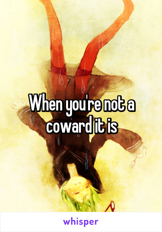 When you're not a coward it is