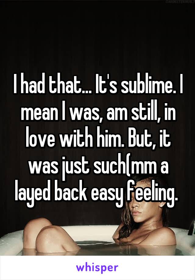 I had that... It's sublime. I mean I was, am still, in love with him. But, it was just such(mm a layed back easy feeling. 