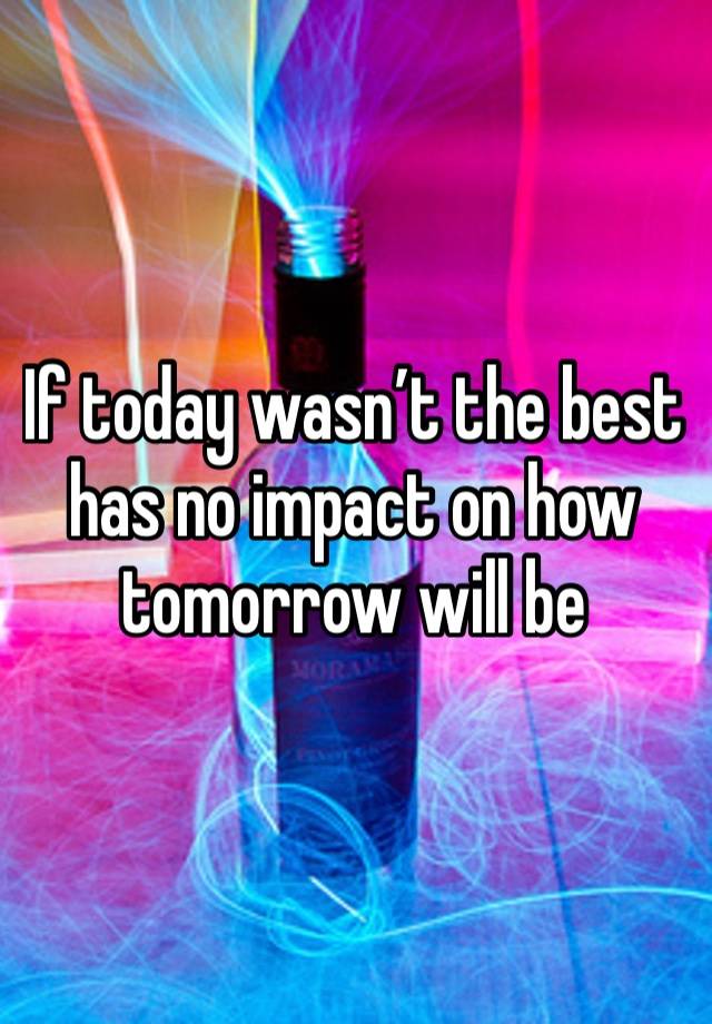 If today wasn’t the best has no impact on how tomorrow will be 