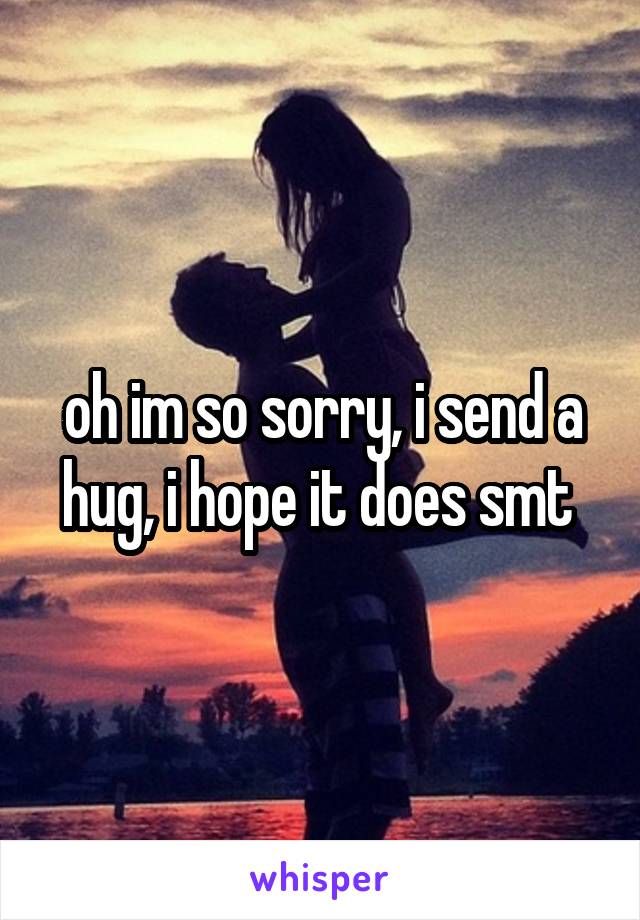 oh im so sorry, i send a hug, i hope it does smt 