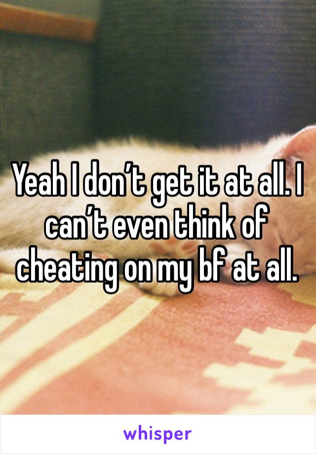 Yeah I don’t get it at all. I can’t even think of cheating on my bf at all. 