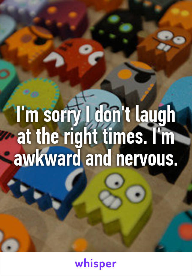 I'm sorry I don't laugh at the right times. I'm awkward and nervous.