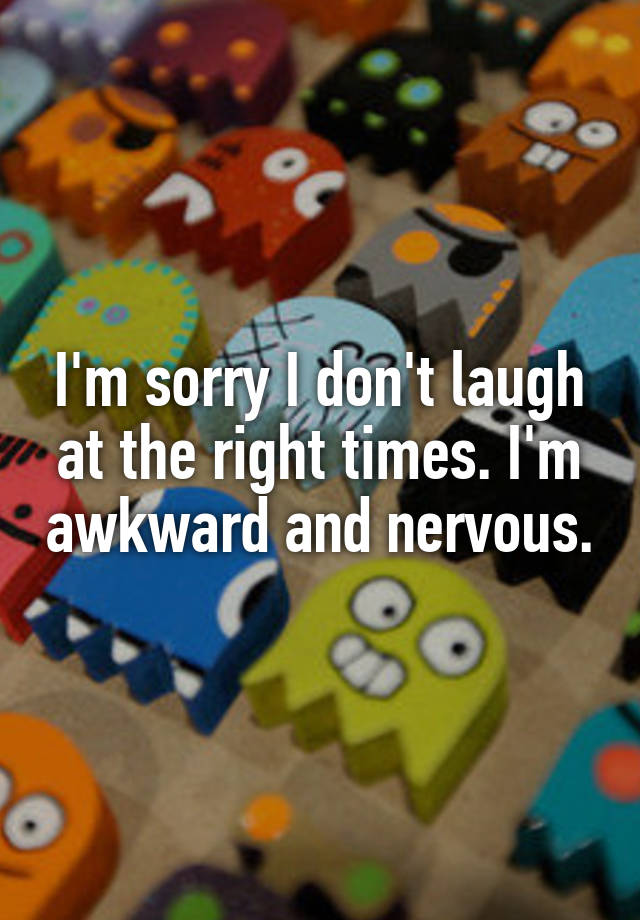 I'm sorry I don't laugh at the right times. I'm awkward and nervous.