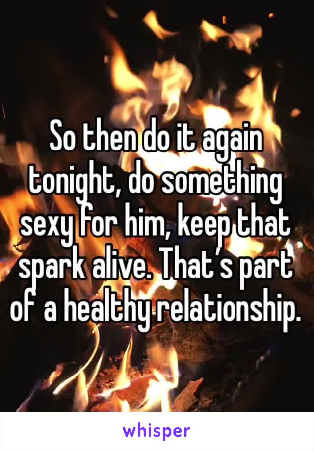 So then do it again tonight, do something sexy for him, keep that spark alive. That’s part of a healthy relationship.