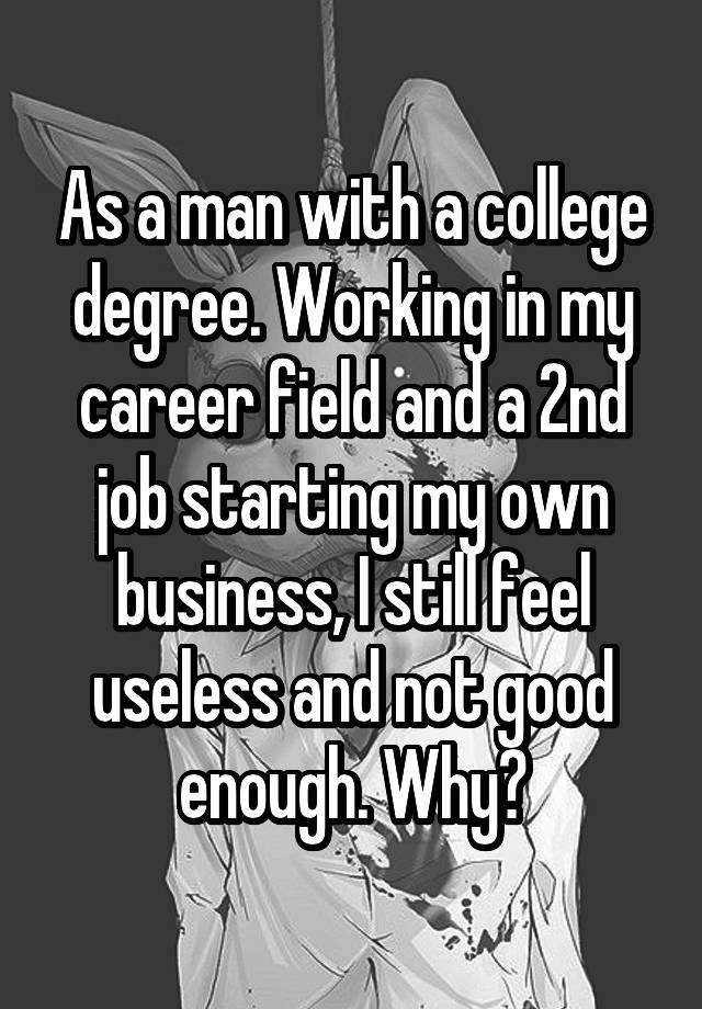 As a man with a college degree. Working in my career field and a 2nd job starting my own business, I still feel useless and not good enough. Why?