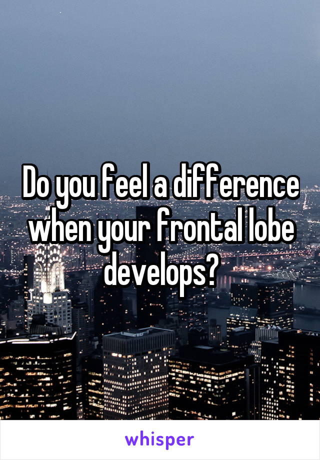 Do you feel a difference when your frontal lobe develops?