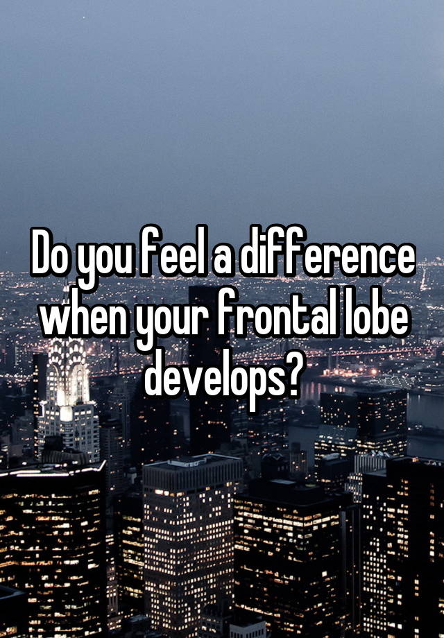 Do you feel a difference when your frontal lobe develops?