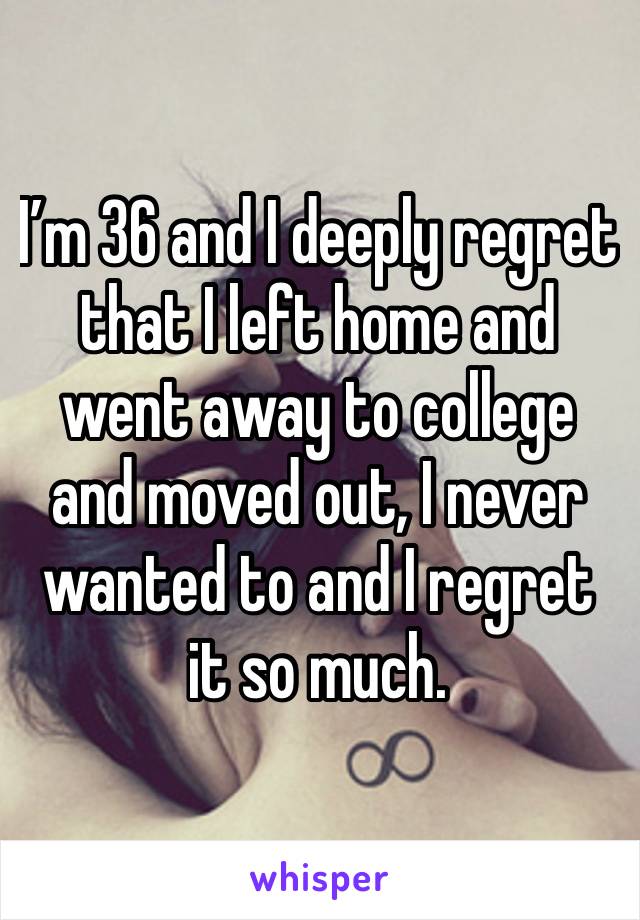 I’m 36 and I deeply regret that I left home and went away to college and moved out, I never wanted to and I regret it so much.