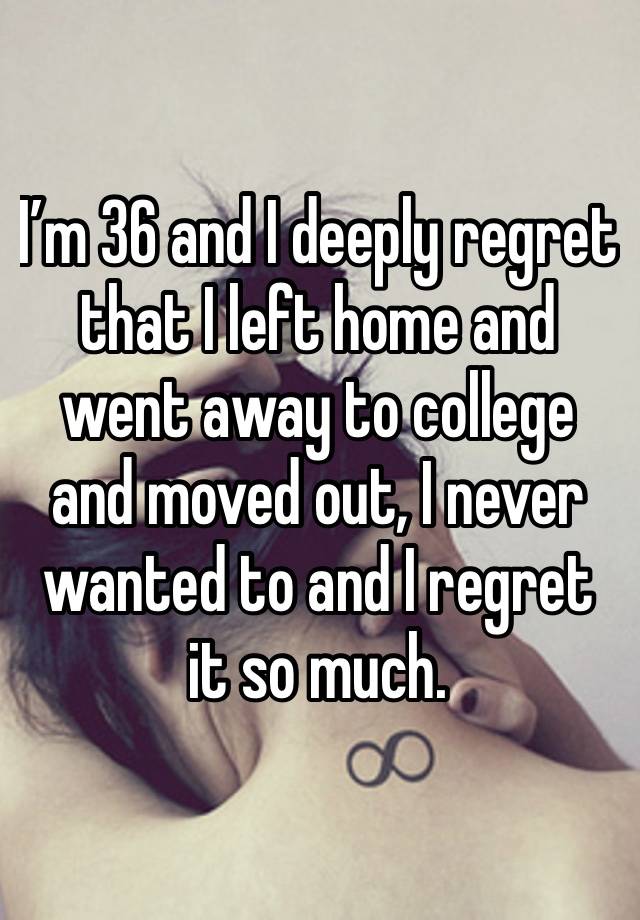 I’m 36 and I deeply regret that I left home and went away to college and moved out, I never wanted to and I regret it so much.