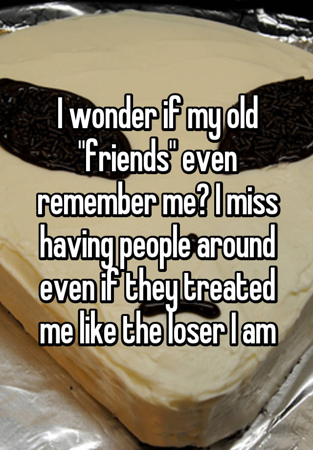 I wonder if my old "friends" even remember me? I miss having people around even if they treated me like the loser I am