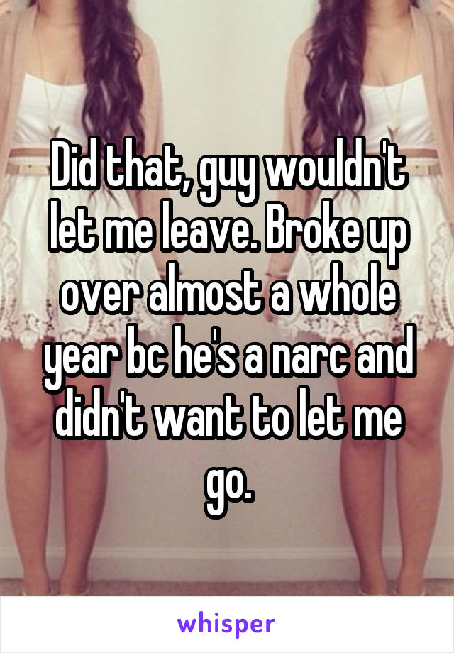 Did that, guy wouldn't let me leave. Broke up over almost a whole year bc he's a narc and didn't want to let me go.