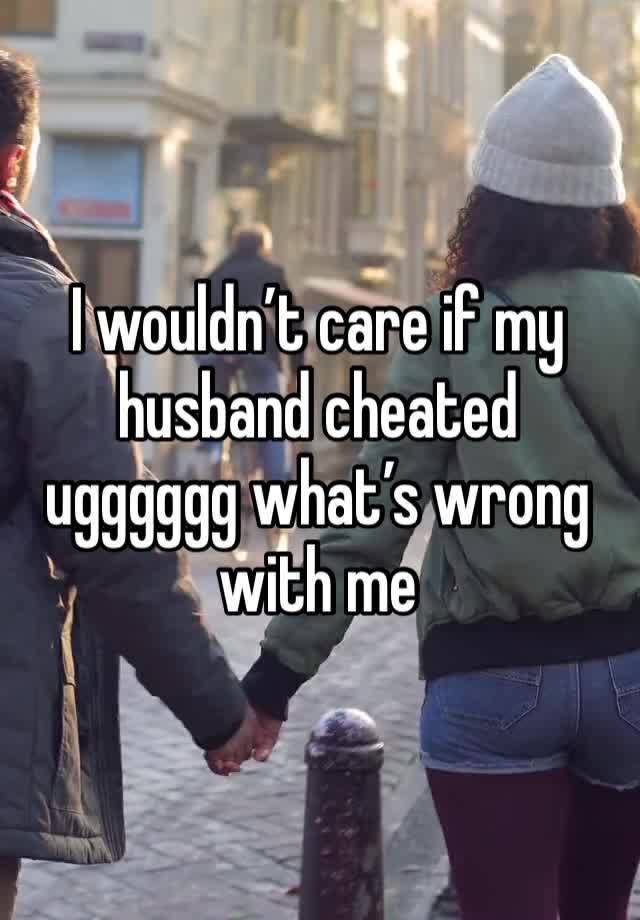 I wouldn’t care if my husband cheated ugggggg what’s wrong with me 