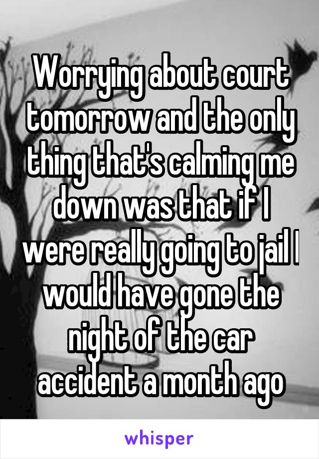 Worrying about court tomorrow and the only thing that's calming me down was that if I were really going to jail I would have gone the night of the car accident a month ago