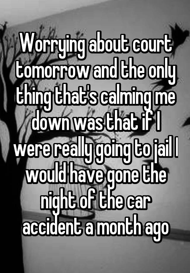 Worrying about court tomorrow and the only thing that's calming me down was that if I were really going to jail I would have gone the night of the car accident a month ago