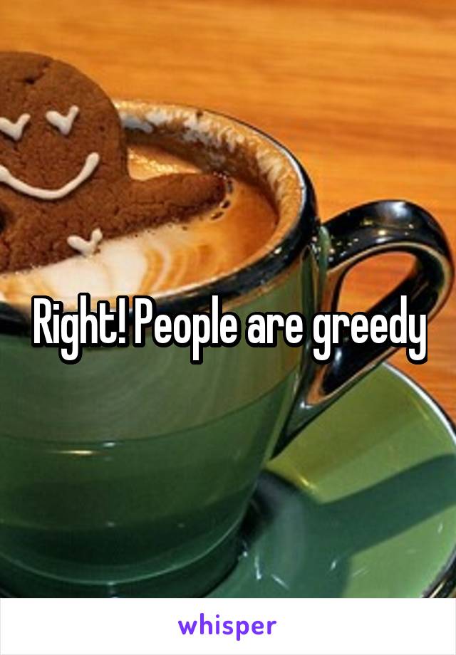 Right! People are greedy