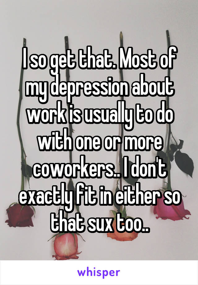 I so get that. Most of my depression about work is usually to do with one or more coworkers.. I don't exactly fit in either so that sux too..