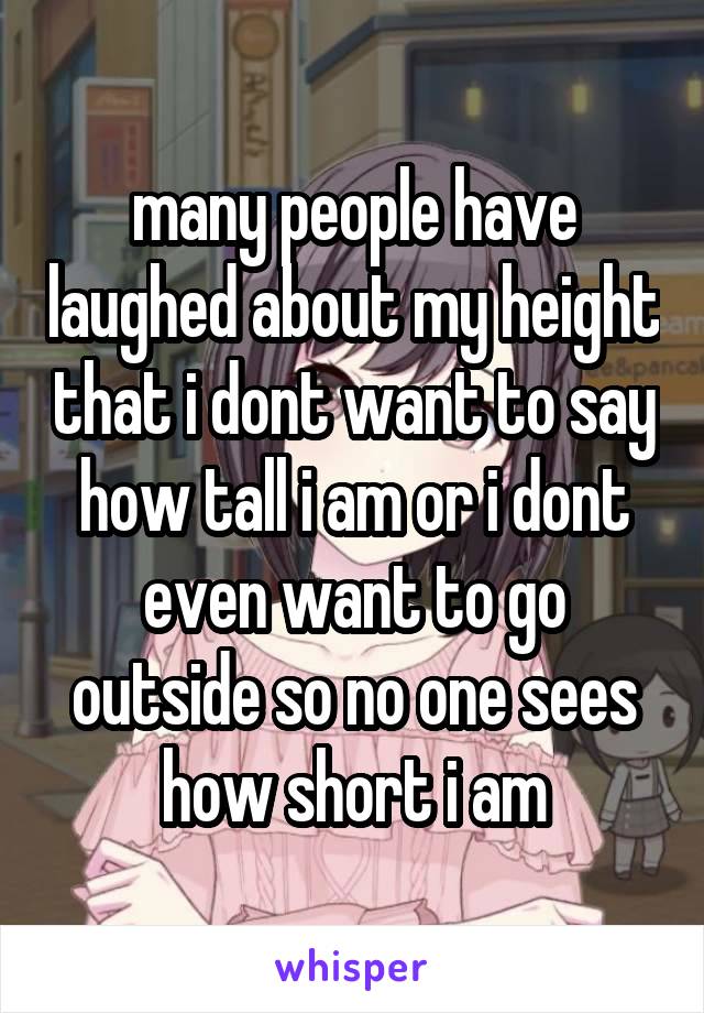 many people have laughed about my height that i dont want to say how tall i am or i dont even want to go outside so no one sees how short i am