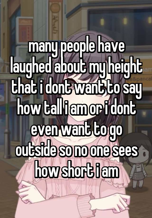 many people have laughed about my height that i dont want to say how tall i am or i dont even want to go outside so no one sees how short i am