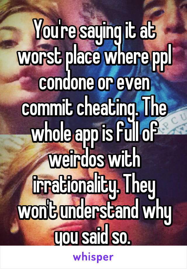 You're saying it at worst place where ppl condone or even commit cheating. The whole app is full of weirdos with irrationality. They won't understand why you said so. 