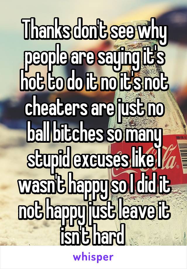 Thanks don't see why people are saying it's hot to do it no it's not cheaters are just no ball bitches so many stupid excuses like I wasn't happy so I did it not happy just leave it isn't hard 