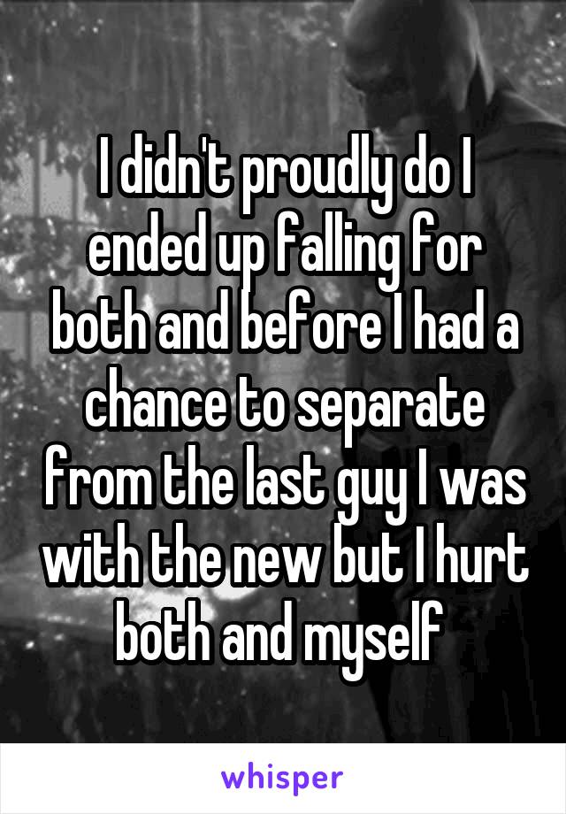 I didn't proudly do I ended up falling for both and before I had a chance to separate from the last guy I was with the new but I hurt both and myself 