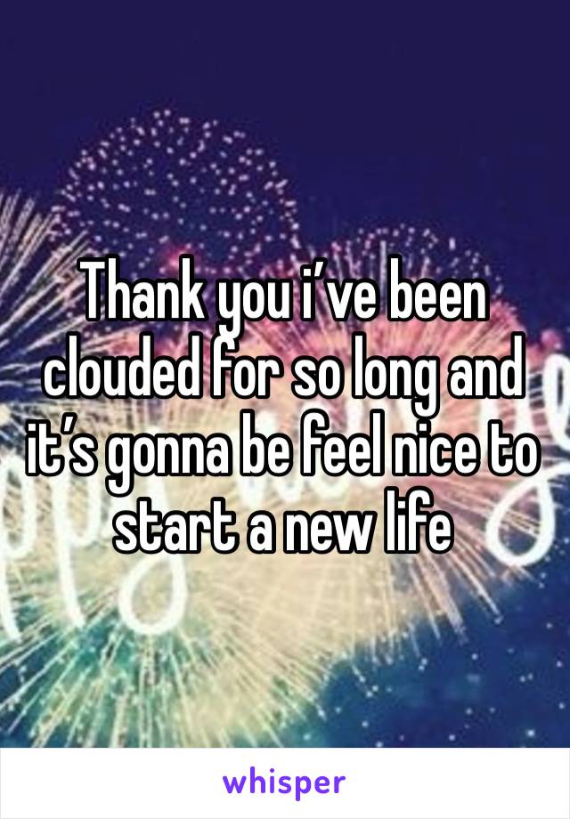 Thank you i’ve been clouded for so long and it’s gonna be feel nice to start a new life